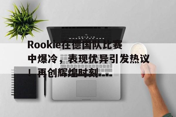 J9九游会平台-包含Rookie在德国队比赛中爆冷，表现优异引发热议！再创辉煌时刻的词条