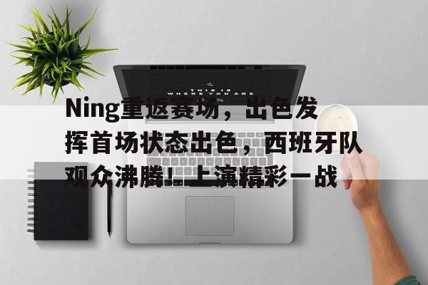 关于Ning重返赛场，出色发挥首场状态出色，西班牙队观众沸腾！上演精彩一战的信息
