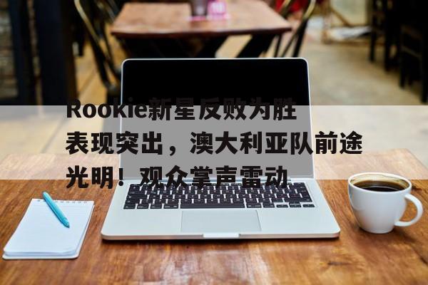 J9九游会平台-Rookie新星反败为胜表现突出，澳大利亚队前途光明！观众掌声雷动的简单介绍
