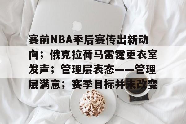 J9九游会平台-赛前NBA季后赛传出新动向；俄克拉荷马雷霆更衣室发声；管理层表态——管理层满意；赛季目标并未改变的简单介绍