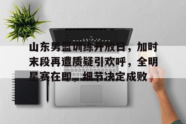 关于山东男篮训练开放日，加时末段再遭质疑引欢呼，全明星赛在即，细节决定成败的信息