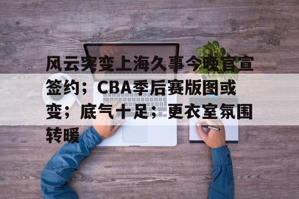 J9九游会平台-关于风云突变上海久事今晚官宣签约；CBA季后赛版图或变；底气十足；更衣室氛围转暖的信息